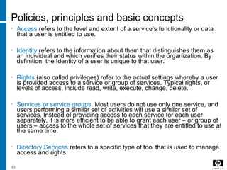49
Policies, principles and basic concepts
• Access refers to the level and extent of a service’s functionality or data
that a user is entitled to use.
• Identity refers to the information about them that distinguishes them as
an individual and which verifies their status within the organization. By
definition, the Identity of a user is unique to that user.
• Rights (also called privileges) refer to the actual settings whereby a user
is provided access to a service or group of services. Typical rights, or
levels of access, include read, write, execute, change, delete.
• Services or service groups. Most users do not use only one service, and
users performing a similar set of activities will use a similar set of
services. Instead of providing access to each service for each user
separately, it is more efficient to be able to grant each user – or group of
users – access to the whole set of services that they are entitled to use at
the same time.
• Directory Services refers to a specific type of tool that is used to manage
access and rights.
 