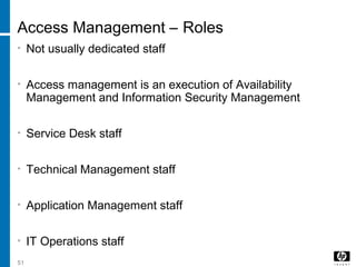 51
Access Management – Roles
• Not usually dedicated staff
• Access management is an execution of Availability
Management and Information Security Management
• Service Desk staff
• Technical Management staff
• Application Management staff
• IT Operations staff
 