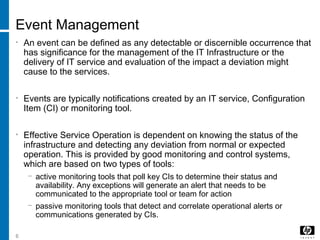 6
Event Management
• An event can be defined as any detectable or discernible occurrence that
has significance for the management of the IT Infrastructure or the
delivery of IT service and evaluation of the impact a deviation might
cause to the services.
• Events are typically notifications created by an IT service, Configuration
Item (CI) or monitoring tool.
• Effective Service Operation is dependent on knowing the status of the
infrastructure and detecting any deviation from normal or expected
operation. This is provided by good monitoring and control systems,
which are based on two types of tools:
− active monitoring tools that poll key CIs to determine their status and
availability. Any exceptions will generate an alert that needs to be
communicated to the appropriate tool or team for action
− passive monitoring tools that detect and correlate operational alerts or
communications generated by CIs.
 
