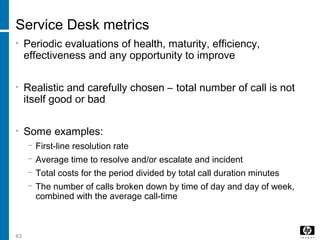 63
Service Desk metrics
• Periodic evaluations of health, maturity, efficiency,
effectiveness and any opportunity to improve
• Realistic and carefully chosen – total number of call is not
itself good or bad
• Some examples:
− First-line resolution rate
− Average time to resolve and/or escalate and incident
− Total costs for the period divided by total call duration minutes
− The number of calls broken down by time of day and day of week,
combined with the average call-time
 