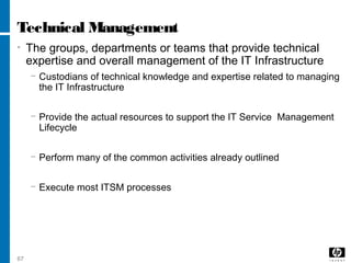 67
Technical Management
• The groups, departments or teams that provide technical
expertise and overall management of the IT Infrastructure
− Custodians of technical knowledge and expertise related to managing
the IT Infrastructure
− Provide the actual resources to support the IT Service Management
Lifecycle
− Perform many of the common activities already outlined
− Execute most ITSM processes
 