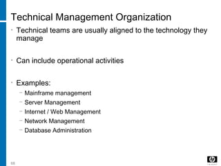 68
Technical Management Organization
• Technical teams are usually aligned to the technology they
manage
• Can include operational activities
• Examples:
− Mainframe management
− Server Management
− Internet / Web Management
− Network Management
− Database Administration
 