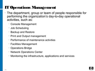 71
IT Operations Management
• The department, group or team of people responsible for
performing the organization’s day-to-day operational
activities, such as:
− Console Management
− Job Scheduling
− Backup and Restore
− Print and Output management
− Performance of maintenance activities
− Facilities Management
− Operations Bridge
− Network Operations Center
− Monitoring the infrastructure, applications and services
 