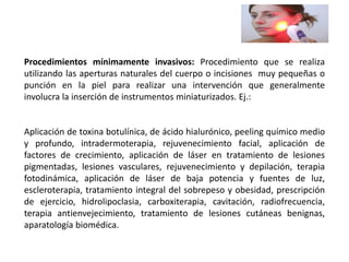 Procedimientos mínimamente invasivos: Procedimiento que se realiza
utilizando las aperturas naturales del cuerpo o incisiones muy pequeñas o
punción en la piel para realizar una intervención que generalmente
involucra la inserción de instrumentos miniaturizados. Ej.:
Aplicación de toxina botulínica, de ácido hialurónico, peeling químico medio
y profundo, intradermoterapia, rejuvenecimiento facial, aplicación de
factores de crecimiento, aplicación de láser en tratamiento de lesiones
pigmentadas, lesiones vasculares, rejuvenecimiento y depilación, terapia
fotodinámica, aplicación de láser de baja potencia y fuentes de luz,
escleroterapia, tratamiento integral del sobrepeso y obesidad, prescripción
de ejercicio, hidrolipoclasia, carboxiterapia, cavitación, radiofrecuencia,
terapia antienvejecimiento, tratamiento de lesiones cutáneas benignas,
aparatología biomédica.
 