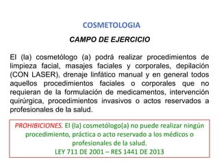 COSMETOLOGIA
CAMPO DE EJERCICIO
El (la) cosmetólogo (a) podrá realizar procedimientos de
limpieza facial, masajes faciales y corporales, depilación
(CON LASER), drenaje linfático manual y en general todos
aquellos procedimientos faciales o corporales que no
requieran de la formulación de medicamentos, intervención
quirúrgica, procedimientos invasivos o actos reservados a
profesionales de la salud.
PROHIBICIONES. El (la) cosmetólogo(a) no puede realizar ningún
procedimiento, práctica o acto reservado a los médicos o
profesionales de la salud.
LEY 711 DE 2001 – RES 1441 DE 2013
 