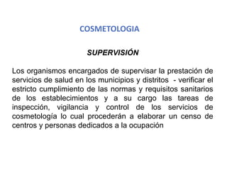 COSMETOLOGIA
SUPERVISIÓN
Los organismos encargados de supervisar la prestación de
servicios de salud en los municipios y distritos - verificar el
estricto cumplimiento de las normas y requisitos sanitarios
de los establecimientos y a su cargo las tareas de
inspección, vigilancia y control de los servicios de
cosmetología lo cual procederán a elaborar un censo de
centros y personas dedicados a la ocupación
 