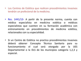 • Los Centros de Estética que realicen procedimientos invasivos
tendrán un profesional de la medicina.
• Res. 1441/13- A partir de la presente norma, cuenta con
médico especialista en medicina estética o médicos
especialistas que cuenten en su formación académica con
entrenamiento en procedimientos de medicina estética,
relacionados con su especialidad.
• Si un Centro de Estética no practica procedimientos invasivos
deberá obtener Concepto Técnico Sanitario para su
funcionamiento el cual será otorgado por la UES
Departamental o la DLS de los municipios categoría 1,2,3 y
especial.
 