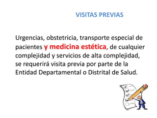 VISITAS PREVIAS
Urgencias, obstetricia, transporte especial de
pacientes y medicina estética, de cualquier
complejidad y servicios de alta complejidad,
se requerirá visita previa por parte de la
Entidad Departamental o Distrital de Salud.
 