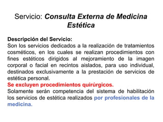 Servicio: Consulta Externa de Medicina
Estética
Descripción del Servicio:
Son los servicios dedicados a la realización de tratamientos
cosméticos, en los cuales se realizan procedimientos con
fines estéticos dirigidos al mejoramiento de la imagen
corporal o facial en recintos aislados, para uso individual,
destinados exclusivamente a la prestación de servicios de
estética personal.
Se excluyen procedimientos quirúrgicos.
Solamente serán competencia del sistema de habilitación
los servicios de estética realizados por profesionales de la
medicina.
 