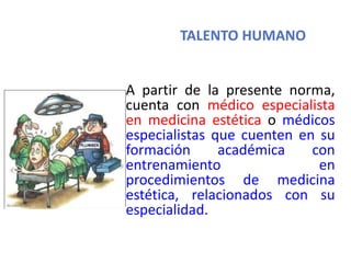 TALENTO HUMANO
A partir de la presente norma,
cuenta con médico especialista
en medicina estética o médicos
especialistas que cuenten en su
formación académica con
entrenamiento en
procedimientos de medicina
estética, relacionados con su
especialidad.
 