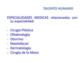 TALENTO HUMANO
ESPECIALIDADES MEDICAS relacionados con
su especialidad:
- Cirugía Plástica
- Oftalmología
- Otorrino
- Maxilofacial
- Dermatología
- Cirugía de la Mano
 