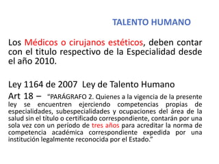 TALENTO HUMANO
Los Médicos o cirujanos estéticos, deben contar
con el titulo respectivo de la Especialidad desde
el año 2010.
Ley 1164 de 2007 Ley de Talento Humano
Art 18 – “PARÁGRAFO 2. Quienes a la vigencia de la presente
ley se encuentren ejerciendo competencias propias de
especialidades, subespecialidades y ocupaciones del área de la
salud sin el título o certificado correspondiente, contarán por una
sola vez con un período de tres años para acreditar la norma de
competencia académica correspondiente expedida por una
institución legalmente reconocida por el Estado.”
 