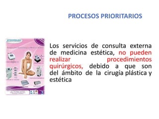 PROCESOS PRIORITARIOS
Los servicios de consulta externa
de medicina estética, no pueden
realizar procedimientos
quirúrgicos, debido a que son
del ámbito de la cirugía plástica y
estética
 