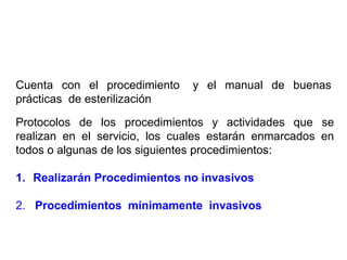 Cuenta con el procedimiento y el manual de buenas
prácticas de esterilización
Protocolos de los procedimientos y actividades que se
realizan en el servicio, los cuales estarán enmarcados en
todos o algunas de los siguientes procedimientos:
1. Realizarán Procedimientos no invasivos
2. Procedimientos mínimamente invasivos
 