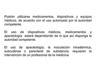Podrán utilizarse medicamentos, dispositivos y equipos
médicos, de acuerdo con el uso autorizado por la autoridad
competente.
El uso de dispositivos médicos, medicamentos y
aparatología estará dependiendo de lo que así disponga la
autoridad competente.
El uso de aparatología, la inoculación intradérmica,
subcutánea o parenteral de substancia, requieren la
intervención de un profesional de la medicina.
 