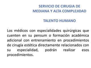 SERVICIO DE CIRUGIA DE
MEDIANA Y ALTA COMPLEJIDAD
TALENTO HUMANO
Los médicos con especialidades quirúrgicas que
cuenten en su pensum o formación académica
adicional con entrenamiento en procedimientos
de cirugía estética directamente relacionados con
su especialidad, podrán realizar esos
procedimientos.
 