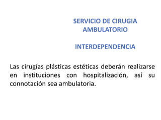 SERVICIO DE CIRUGIA
AMBULATORIO
INTERDEPENDENCIA
Las cirugías plásticas estéticas deberán realizarse
en instituciones con hospitalización, así su
connotación sea ambulatoria.
 