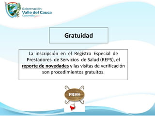 Gratuidad
La inscripción en el Registro Especial de
Prestadores de Servicios de Salud (REPS), el
reporte de novedades y las visitas de verificación
son procedimientos gratuitos.
 