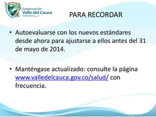 PARA RECORDAR
• Autoevaluarse con los nuevos estándares
desde ahora para ajustarse a ellos antes del 31
de mayo de 2014.
• Manténgase actualizado: consulte la página
www.valledelcauca.gov.co/salud/ con
frecuencia.
 
