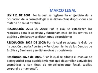 MARCO LEGAL
LEY 711 DE 2001: Por la cual se reglamenta el ejercicio de la
ocupación de la cosmetología y se dictan otras disposiciones en
materia de salud estética.
RESOLUCIÓN 2263 DE 2004: Por la cual se establecen los
requisitos para la apertura y funcionamiento de los centros de
estética y similares y se dictan otras disposiciones
RESOLUCIÓN 3924 DE 2005: Por la cual se adopta la Guía de
Inspección para la Apertura y Funcionamiento de los Centros de
Estética y Similares y se dictan otras disposiciones.
Resolución 2827 de 2006. “Por la cual se adopta el Manual de
bioseguridad para establecimientos que desarrollen actividades
cosméticas o con fines de embellecimiento facial, capilar,
corporal y ornamental”.
 