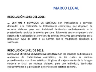MARCO LEGAL
RESOLUCIÓN 1043 DEL 2006:
… CENTROS Y SERVICIOS DE ESTÉTICA: Son instituciones o servicios
dedicados a la realización de tratamientos cosméticos, que disponen de
recintos aislados, para uso individual destinados exclusivamente a la
prestación de servicios de estética personal. Solamente serán competencia del
sistema de habilitación los servicios de estética invasivos contemplados en la
Resolución 2263 de 2004 o las normas que la modifiquen adicionen o
sustituyan.
RESOLUCIÓN 1441 DE 2013:
CONSULTA EXTERNA DE MEDICINA ESTETICA: Son los servicios dedicados a la
realización de tratamientos cosméticos, en los cuales se realizan
procedimientos con fines estéticos dirigidos al mejoramiento de la imagen
corporal o facial en recintos aislados, para uso individual, destinados
exclusivamente a la prestación de servicios de estética personal.
 