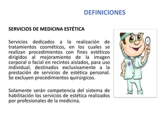 DEFINICIONES
SERVICIOS DE MEDICINA ESTÉTICA
Servicios dedicados a la realización de
tratamientos cosméticos, en los cuales se
realizan procedimientos con fines estéticos
dirigidos al mejoramiento de la imagen
corporal o facial en recintos aislados, para uso
individual, destinados exclusivamente a la
prestación de servicios de estética personal.
Se excluyen procedimientos quirúrgicos.
Solamente serán competencia del sistema de
habilitación los servicios de estética realizados
por profesionales de la medicina.
 