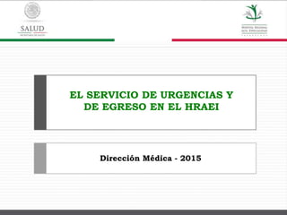 EL SERVICIO DE URGENCIAS Y
DE EGRESO EN EL HRAEI
Dirección Médica - 2015
 
