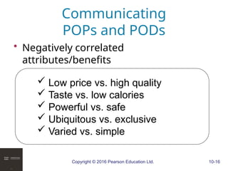 Copyright © 2016 Pearson Education Ltd. 10-16
Communicating
POPs and PODs
• Negatively correlated
attributes/benefits
 Low price vs. high quality
 Taste vs. low calories
 Powerful vs. safe
 Ubiquitous vs. exclusive
 Varied vs. simple
 