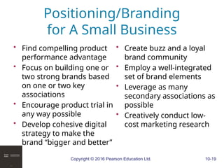 Copyright © 2016 Pearson Education Ltd. 10-19
Positioning/Branding
for A Small Business
• Find compelling product
performance advantage
• Focus on building one or
two strong brands based
on one or two key
associations
• Encourage product trial in
any way possible
• Develop cohesive digital
strategy to make the
brand “bigger and better”
• Create buzz and a loyal
brand community
• Employ a well-integrated
set of brand elements
• Leverage as many
secondary associations as
possible
• Creatively conduct low-
cost marketing research
 