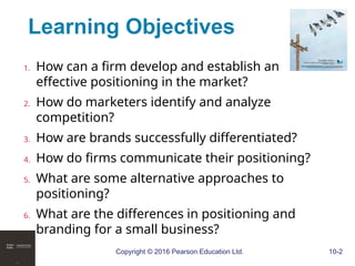 Copyright © 2016 Pearson Education Ltd. 10-2
Learning Objectives
1. How can a firm develop and establish an
effective positioning in the market?
2. How do marketers identify and analyze
competition?
3. How are brands successfully differentiated?
4. How do firms communicate their positioning?
5. What are some alternative approaches to
positioning?
6. What are the differences in positioning and
branding for a small business?
 