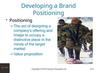 Copyright © 2016 Pearson Education Ltd. 10-3
Developing a Brand
Positioning
• Positioning
– The act of designing a
company’s offering and
image to occupy a
distinctive place in the
minds of the target
market
– Value proposition
 