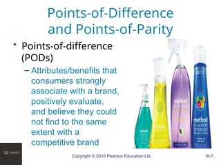 Copyright © 2016 Pearson Education Ltd. 10-7
Points-of-Difference
and Points-of-Parity
• Points-of-difference
(PODs)
– Attributes/benefits that
consumers strongly
associate with a brand,
positively evaluate,
and believe they could
not find to the same
extent with a
competitive brand
 