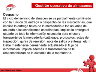 Mg. César Cama Peláez
Despacho
El ciclo del servicio de almacén se ve parcialmente culminado
con la función de entrega o despacho de las mercaderías, que
implica la entrega física de la mercadería a los usuarios de
acuerdo a las condiciones coordinadas. Implica la entrega al
usuario de toda la información necesaria para el uso y
transporte de la mercadería (catálogos, protocolos, actas de
inspección, guías de remisión, nota de salida o entrega, etc.).
Debe mantenerse permanente actualizado el flujo de
información. Implica además la transferencia de la
responsabilidad de la custodia de la mercadería.
Gestión operativa de almacenes
 