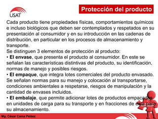 Protección del producto
Mg. César Cama Peláez
Cada producto tiene propiedades físicas, comportamientos químicos
e incluso biológicos que deben ser contemplados y respetados en su
presentación al consumidor y en su introducción en las cadenas de
distribución, en particular en los procesos de almacenamiento y
transporte.
Se distinguen 3 elementos de protección al producto:
• El envase, que presenta el producto al consumidor. En este se
señalan las características distintivas del producto, su identificación,
normas de manejo y posibles riesgos.
• El empaque, que integra lotes comerciales del producto envasado.
Se señalan normas para su manejo y colocación al transportarse,
condiciones ambientales a respetarse, riesgos de manipulación y la
cantidad de envases incluidos.
• El embalaje, que permite adicionar lotes de productos empacados
en unidades de carga para su transporte y en fracciones de esta para
su almacenamiento.
 