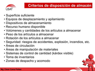 Criterios de disposición de almacén
Mg. César Cama Peláez
• Superficie suficiente
• Equipos de desplazamiento y apilamiento
• Dispositivos de almacenamiento
• Recurso humano disponible
• Volúmenes y cantidades de los artículos a almacenar
• Peso de los artículos a almacenar
• Rotación de los artículos a almacenar
• Seguridad: riesgos de accidentes, explosión, incendios, etc.
• Áreas de circulación
• Áreas de manipulación de materiales
• Sistemas de control de cantidad (kárdex visible)
• Toma de inventarios
• Zonas de despacho y acomodo
 