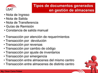 Tipos de documentos generados
en gestión de almacenes
Mg. César Cama Peláez
• Nota de Ingreso
• Nota de Salida
• Nota de Transferencia
• Guías de Remisión
• Constancia de salida manual
• Transacción por atención de requerimientos
• Transacción por devolución
• Transacción por reversas
• Transacción por cambio de código
• Transacción por ajuste de inventarios
• Transacción por emergencia
• Transacción entre almacenes del mismo centro
• Transacción entre almacenes de distinto centro
 