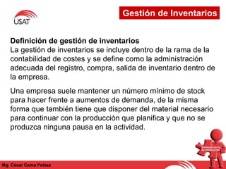 Mg. César Cama Peláez
Definición de gestión de inventarios
La gestión de inventarios se incluye dentro de la rama de la
contabilidad de costes y se define como la administración
adecuada del registro, compra, salida de inventario dentro de
la empresa.
Una empresa suele mantener un número mínimo de stock
para hacer frente a aumentos de demanda, de la misma
forma que también tiene que disponer del material necesario
para continuar con la producción que planifica y que no se
produzca ninguna pausa en la actividad.
Gestión de Inventarios
 
