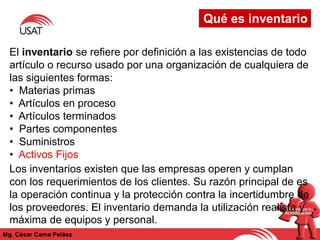 Qué es inventario
Mg. César Cama Peláez
El inventario se refiere por definición a las existencias de todo
artículo o recurso usado por una organización de cualquiera de
las siguientes formas:
• Materias primas
• Artículos en proceso
• Artículos terminados
• Partes componentes
• Suministros
• Activos Fijos
Los inventarios existen que las empresas operen y cumplan
con los requerimientos de los clientes. Su razón principal de es
la operación continua y la protección contra la incertidumbre de
los proveedores. El inventario demanda la utilización realista y
máxima de equipos y personal.
 