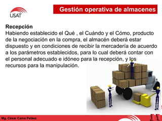 Mg. César Cama Peláez
Recepción
Habiendo establecido el Qué , el Cuándo y el Cómo, producto
de la negociación en la compra, el almacén deberá estar
dispuesto y en condiciones de recibir la mercadería de acuerdo
a los parámetros establecidos, para lo cual deberá contar con
el personal adecuado e idóneo para la recepción, y los
recursos para la manipulación.
Gestión operativa de almacenes
 