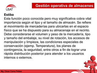 Mg. César Cama Peláez
Estiba
Esta función poco conocida pero muy significativa cobra vital
importancia según el tipo y el tamaño de almacén. Se refiere
al movimiento de mercaderías para ubicarlas en el espacio
físico que se ha dispuesto para su almacenaje en el recinto.
Debe considerarse el volumen y peso de la mercadería, tipo
y tamaño del embalaje, su nivel de rotación, los accesos de
manipulación y limpieza, las condiciones especiales de
conservación (ejemp. Temperatura), los planes de
contingencia, la seguridad, entre otros a fin de lograr una
rápida distribución posterior para atender a los usuarios
internos o externos.
Gestión operativa de almacenes
 