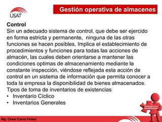 Mg. César Cama Peláez
Control
Sin un adecuado sistema de control, que debe ser ejercido
en forma estricta y permanente, ninguna de las otras
funciones se hacen posibles. Implica el establecimiento de
procedimientos y funciones para todas las acciones de
almacén, las cuales deben orientarse a mantener las
condiciones optimas de almacenamiento mediante la
constante inspección, viéndose reflejada esta acción de
control en un sistema de información que permita conocer a
toda la empresa la disponibilidad de bienes almacenados.
Tipos de toma de inventarios de existencias
• Inventario Cíclico
• Inventarios Generales
Gestión operativa de almacenes
 