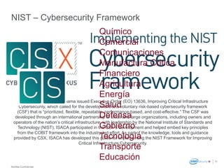McAfee Confidential
11
NIST – Cybersecurity Framework
In 2013, US President Obama issued Executive Order (EO) 13636, Improving Critical Infrastructure
Cybersecurity, which called for the development of a voluntary risk-based cybersecurity framework
(CSF) that is “prioritized, flexible, repeatable, performance-based, and cost-effective.” The CSF was
developed through an international partnership of small and large organizations, including owners and
operators of the nation’s critical infrastructure, with leadership by the National Institute of Standards and
Technology (NIST). ISACA participated in the CSF’s development and helped embed key principles
from the COBIT framework into the industry-led effort. As part of the knowledge, tools and guidance
provided by CSX, ISACA has developed this guide for implementing the NIST Framework for Improving
Critical Infrastructure Cybersecurity.
Químico
Comercial
Comunicaciones
Manufactura Critica
Financiero
Agricultura
Energía
Salud
Defensa
Gobierno
Tecnología
Transporte
Educación
 
