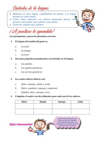 Lee atentamente y marca la alternativa correcta:
1. El órgano del sentido del gusto es:
a. La nariz.
b. La lengua.
c. La boca.
2. Son unas pequeñas granulaciones encontradas en la lengua:
a. Las pupilas.
b. Las papilas gustativas.
c. Los nervios gustativos.
3. Los cuatro sabores básicos son:
a. Dulce, amargo, salado y ácido.
b. Dulce, semidulce, amargo y semiácido.
c. Saladito, dulce, amargo y rico.
4. Completa el cuadro con dos alimentos para cada uno de los sabores.
Dulce Salado Amargo Ácido
¡Qué interesante!
• Mantener mi boca limpia, cepillándome los dientes y la lengua
después de cada comida.
• Evitar comer alimentos con sabores demasiado fuertes: muy
picantes, muy ácidos, muy salados y muy dulces.
• Evitar las comidas muy calientes.
 