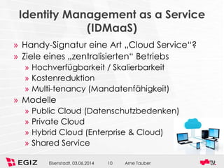 Arne TauberEisenstadt, 03.06.2014 10
Identity Management as a Service
(IDMaaS)
» Handy-Signatur eine Art „Cloud Service“?
» Ziele eines „zentralisierten“ Betriebs
» Hochverfügbarkeit / Skalierbarkeit
» Kostenreduktion
» Multi-tenancy (Mandatenfähigkeit)
» Modelle
» Public Cloud (Datenschutzbedenken)
» Private Cloud
» Hybrid Cloud (Enterprise & Cloud)
» Shared Service
 