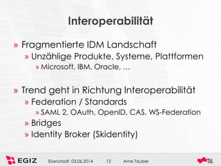 Arne TauberEisenstadt, 03.06.2014 12
Interoperabilität
» Fragmentierte IDM Landschaft
» Unzählige Produkte, Systeme, Plattformen
» Microsoft, IBM, Oracle, …
» Trend geht in Richtung Interoperabilität
» Federation / Standards
» SAML 2, OAuth, OpenID, CAS, WS-Federation
» Bridges
» Identity Broker (Skidentity)
 