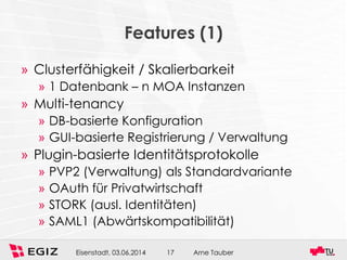 Arne TauberEisenstadt, 03.06.2014 17
Features (1)
» Clusterfähigkeit / Skalierbarkeit
» 1 Datenbank – n MOA Instanzen
» Multi-tenancy
» DB-basierte Konfiguration
» GUI-basierte Registrierung / Verwaltung
» Plugin-basierte Identitätsprotokolle
» PVP2 (Verwaltung) als Standardvariante
» OAuth für Privatwirtschaft
» STORK (ausl. Identitäten)
» SAML1 (Abwärtskompatibilität)
 