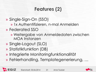 Arne TauberEisenstadt, 03.06.2014 21
Features (2)
» Single-Sign-On (SSO)
» 1x Authentifizieren, n-mal Anmelden
» Federated SSO
» Weitergabe von Anmeldedaten zwischen
MOA Instanzen
» Single-Logout (SLO)
» Statistikfunktion (DB)
» Integrierte Monitoringfunktionalität
» Fehlerhandling, Templategenerierung, …
 