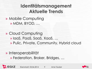 Arne TauberEisenstadt, 03.06.2014 9
Identitätsmanagement
Aktuelle Trends
» Mobile Computing
» MDM, BYOD, …
» Cloud Computing
» IaaS, PaaS, SaaS, XaaS, …
» Pulic, Private, Community, Hybrid cloud
» Interoperabilität
» Federation, Broker, Bridges, …
 