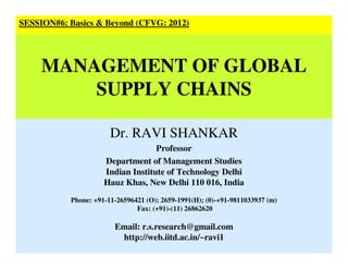 Dr. RAVI SHANKAR
Professor
Department of Management Studies
Indian Institute of Technology Delhi
Hauz Khas, New Delhi 110 016, India
Phone: +91-11-26596421 (O); 2659-1991(H); (0)-+91-9811033937 (m)
Fax: (+91)-(11) 26862620
Email: r.s.research@gmail.com
http://web.iitd.ac.in/~ravi1
SESSION#6: Basics & Beyond (CFVG: 2012)
MANAGEMENT OF GLOBAL
SUPPLY CHAINS
 