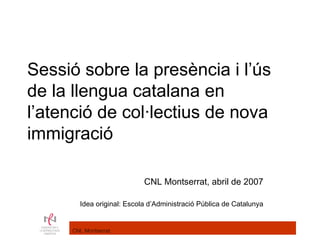 Sessió sobre la presència i l’ús
de la llengua catalana en
l’atenció de col·lectius de nova
immigració

                           CNL Montserrat, abril de 2007

       Idea original: Escola d’Administració Pública de Catalunya


     CNL Montserrat
 